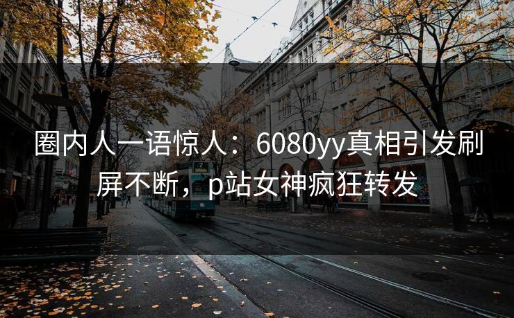 圈内人一语惊人:6080yy真相引发刷屏不断,p站女神疯狂转发 圈内人一语惊人:6080yy真相引发刷屏不断,p站女神疯狂转发