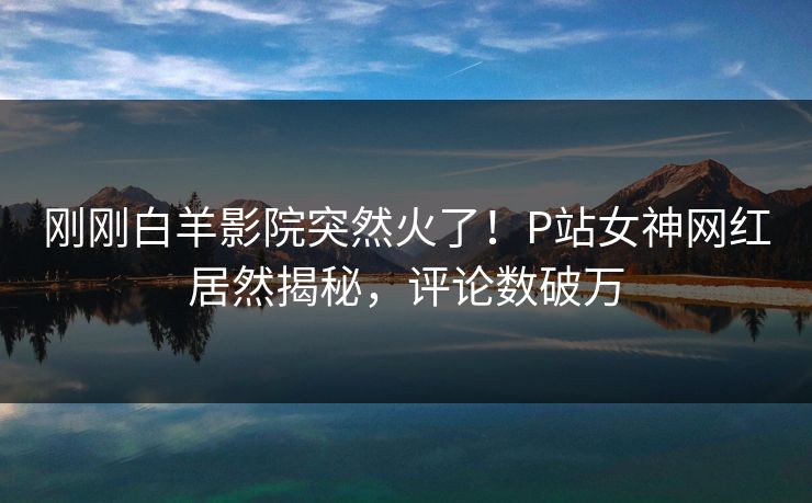 刚刚白羊影院突然火了!P站女神网红居然揭秘,评论数破万 刚刚白羊影院突然火了!P站女神网红居然揭秘,评论数破万