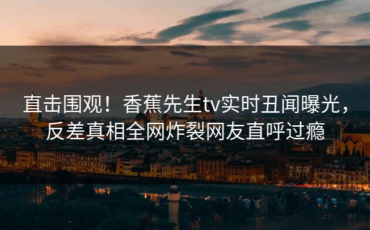 直击围观!香蕉先生tv实时丑闻曝光,反差真相全网炸裂网友直呼过瘾 直击围观!香蕉先生tv实时丑闻曝光,反差真相全网炸裂网友直呼过瘾