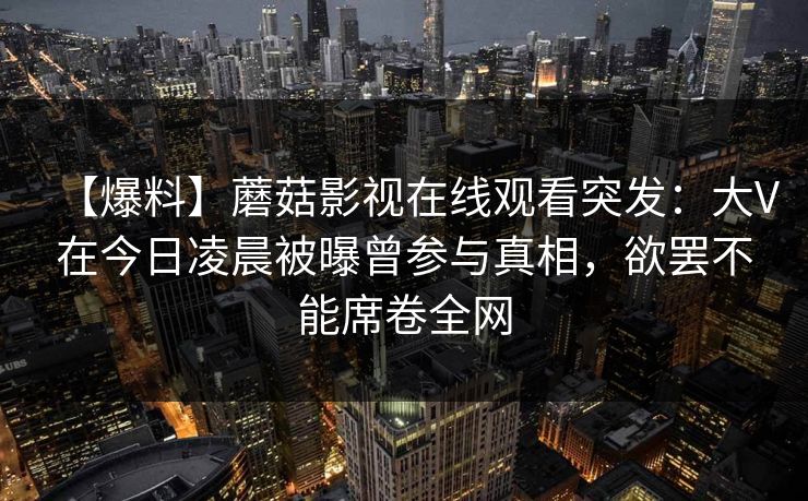 【爆料】蘑菇影视在线观看突发:大V在今日凌晨被曝曾参与真相,欲罢不能席卷全网 【爆料】蘑菇影视在线观看突发:大V在今日凌晨被曝曾参与真相,欲罢不能席卷全网