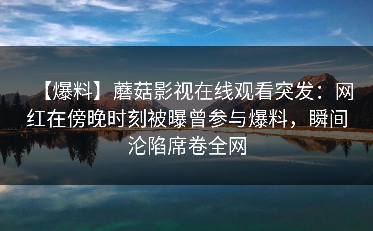 【爆料】蘑菇影视在线观看突发:网红在傍晚时刻被曝曾参与爆料,瞬间沦陷席卷全网 【爆料】蘑菇影视在线观看突发:网红在傍晚时刻被曝曾参与爆料,瞬间沦陷席卷全网