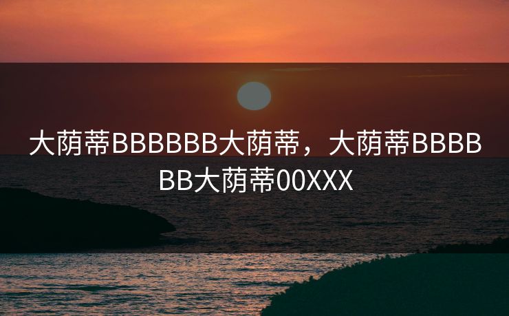 大荫蒂BBBBBB大荫蒂,大荫蒂BBBBBB大荫蒂00XXX 大荫蒂BBBBBB大荫蒂,大荫蒂BBBBBB大荫蒂00XXX