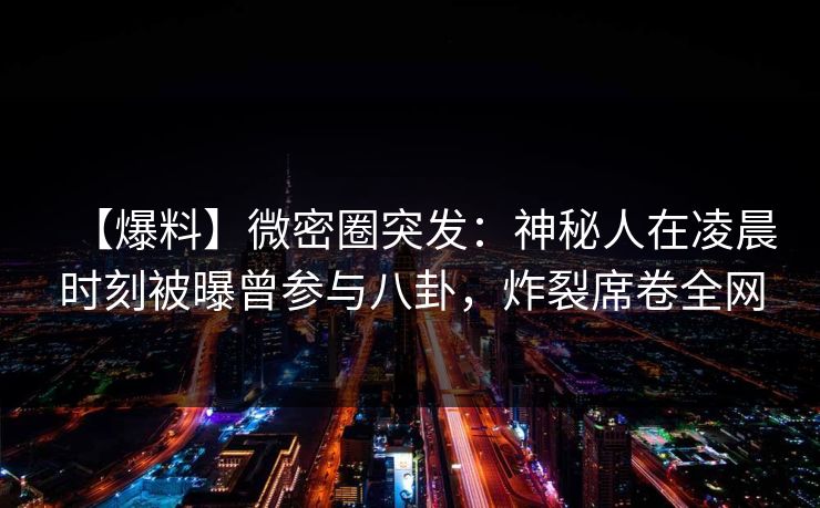 【爆料】微密圈突发:神秘人在凌晨时刻被曝曾参与八卦,炸裂席卷全网 【爆料】微密圈突发:神秘人在凌晨时刻被曝曾参与八卦,炸裂席卷全网
