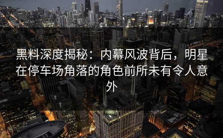 黑料深度揭秘：内幕风波背后，明星在停车场角落的角色前所未有令人意外