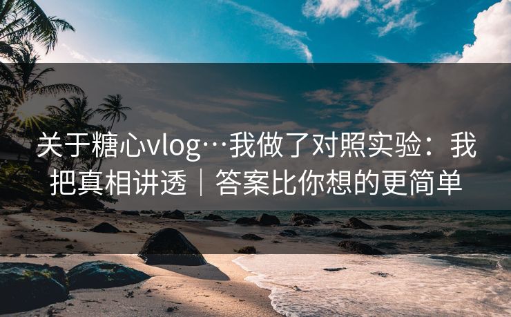 关于糖心vlog…我做了对照实验：我把真相讲透｜答案比你想的更简单