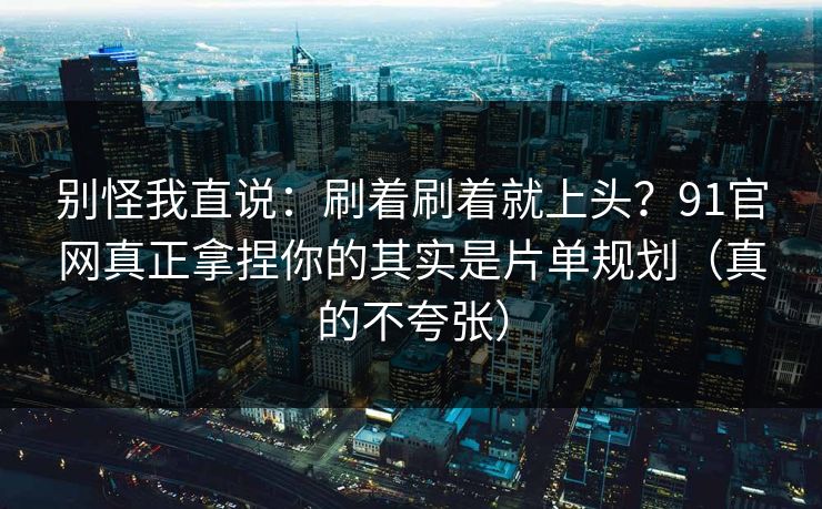 别怪我直说：刷着刷着就上头？91官网真正拿捏你的其实是片单规划（真的不夸张）