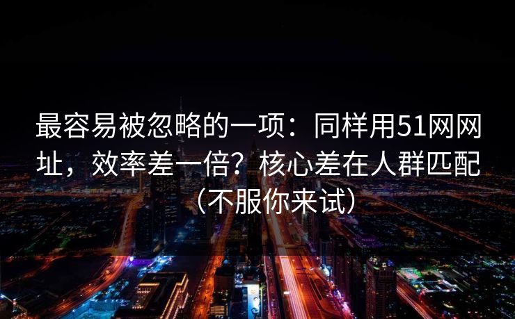 最容易被忽略的一项：同样用51网网址，效率差一倍？核心差在人群匹配（不服你来试）