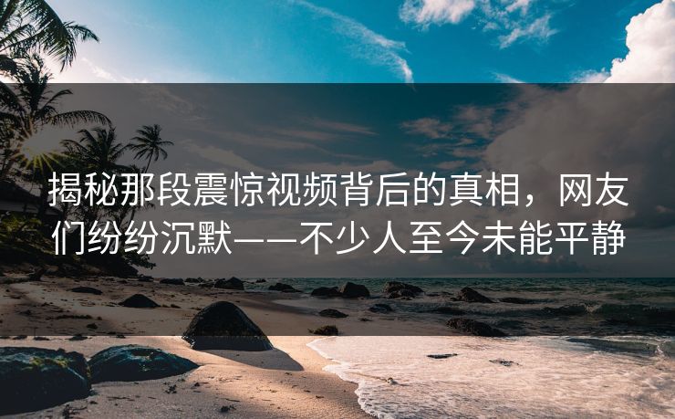 揭秘那段震惊视频背后的真相，网友们纷纷沉默——不少人至今未能平静
